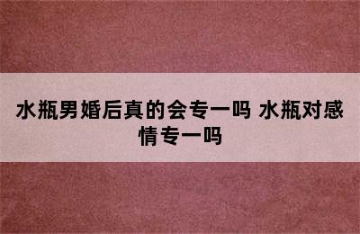 水瓶男婚后真的会专一吗 水瓶对感情专一吗